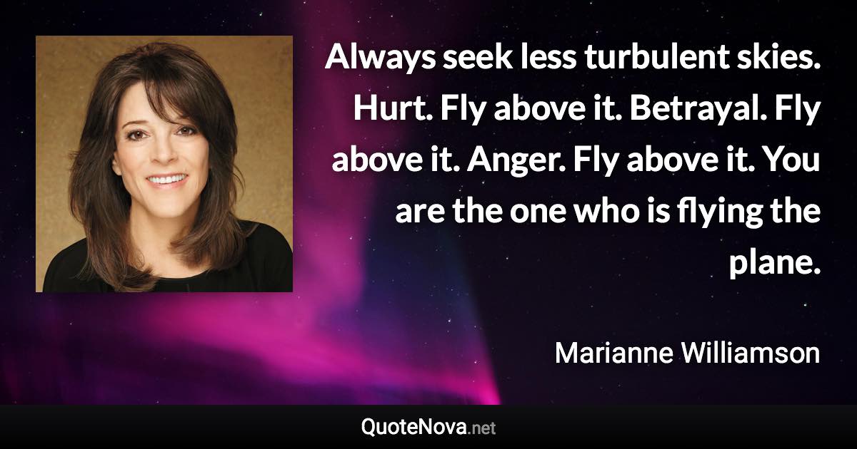 Always seek less turbulent skies. Hurt. Fly above it. Betrayal. Fly above it. Anger. Fly above it. You are the one who is flying the plane. - Marianne Williamson quote