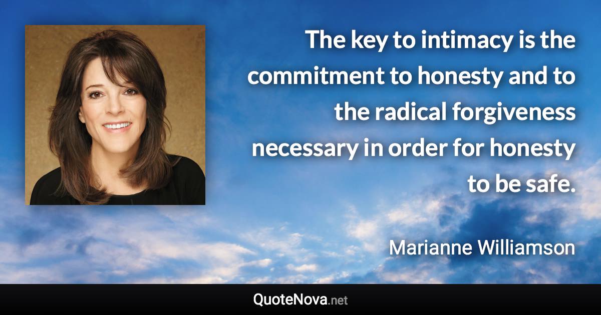 The key to intimacy is the commitment to honesty and to the radical forgiveness necessary in order for honesty to be safe. - Marianne Williamson quote