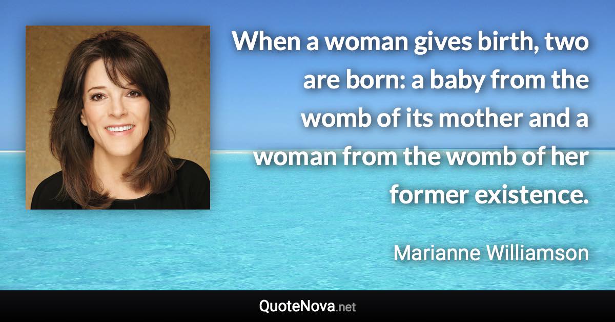 When a woman gives birth, two are born: a baby from the womb of its mother and a woman from the womb of her former existence. - Marianne Williamson quote