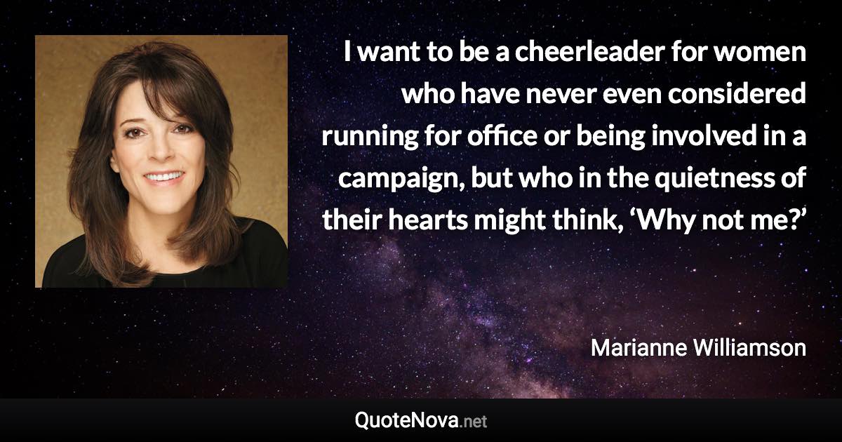 I want to be a cheerleader for women who have never even considered running for office or being involved in a campaign, but who in the quietness of their hearts might think, ‘Why not me?’ - Marianne Williamson quote