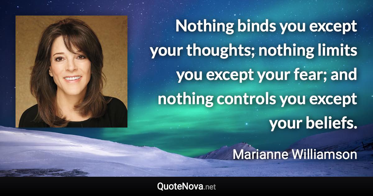 Nothing binds you except your thoughts; nothing limits you except your fear; and nothing controls you except your beliefs. - Marianne Williamson quote