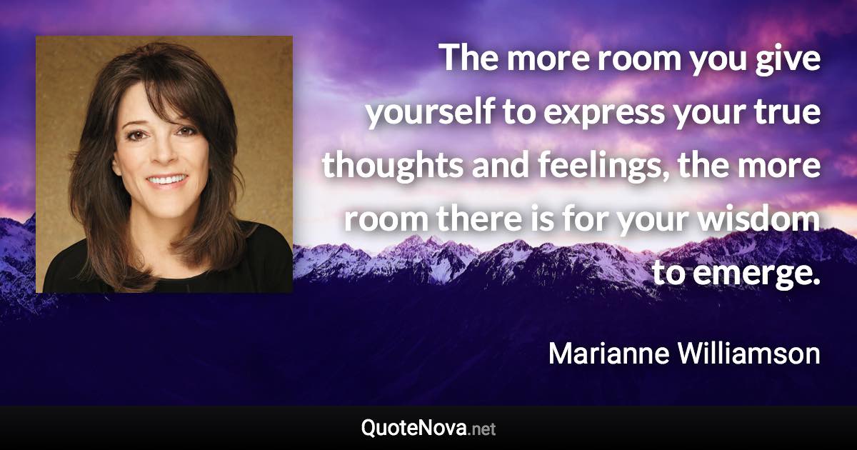 The more room you give yourself to express your true thoughts and feelings, the more room there is for your wisdom to emerge. - Marianne Williamson quote