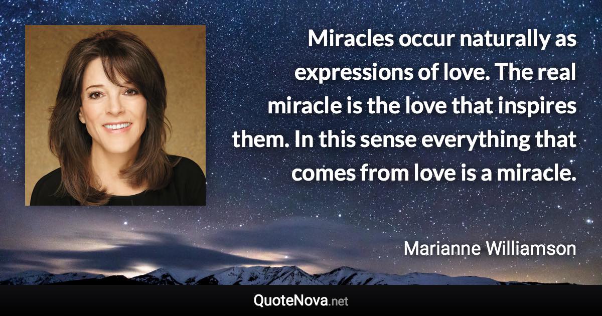 Miracles occur naturally as expressions of love. The real miracle is the love that inspires them. In this sense everything that comes from love is a miracle. - Marianne Williamson quote