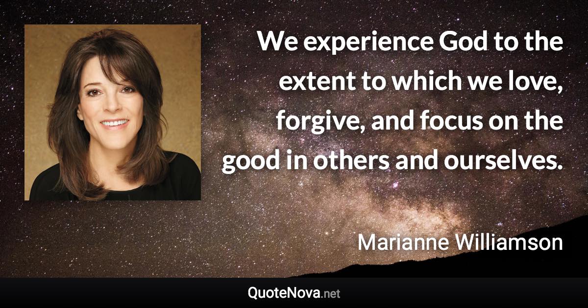 We experience God to the extent to which we love, forgive, and focus on the good in others and ourselves. - Marianne Williamson quote