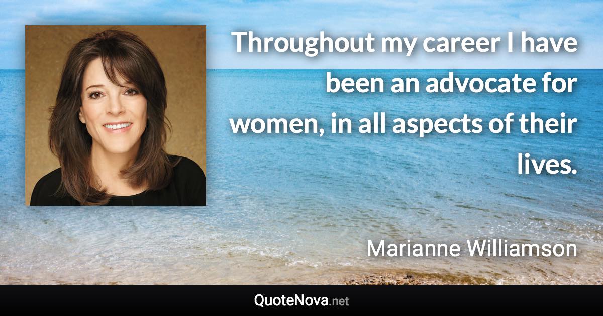 Throughout my career I have been an advocate for women, in all aspects of their lives. - Marianne Williamson quote