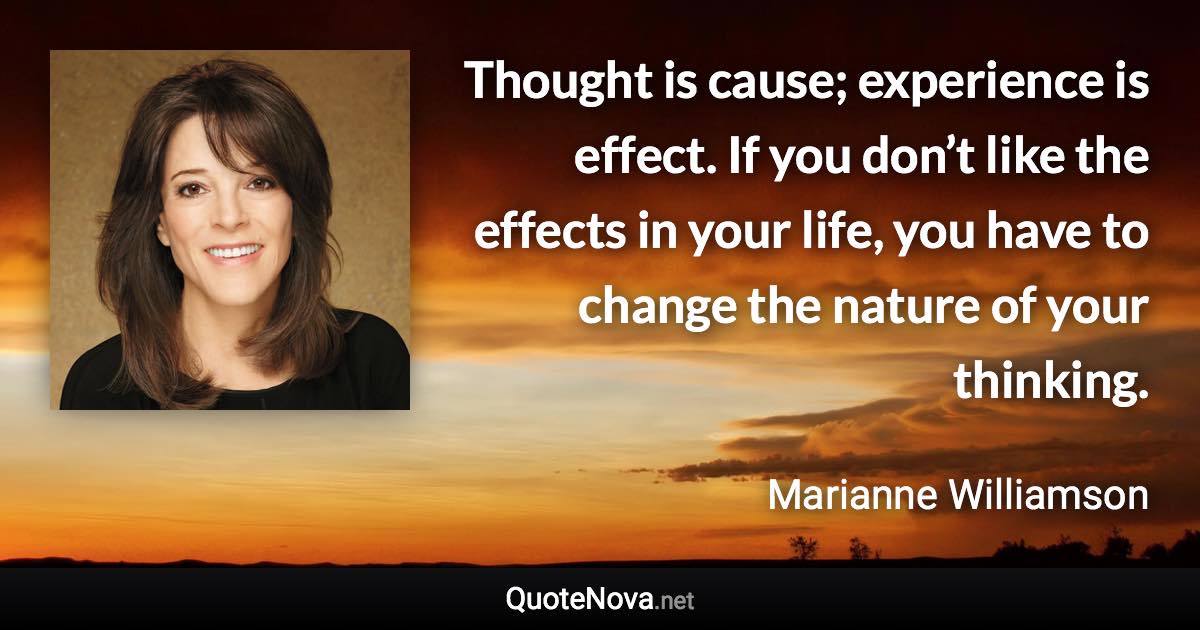 Thought is cause; experience is effect. If you don’t like the effects in your life, you have to change the nature of your thinking. - Marianne Williamson quote