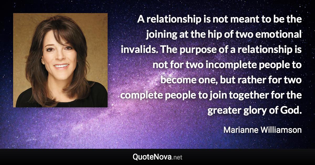 A relationship is not meant to be the joining at the hip of two emotional invalids. The purpose of a relationship is not for two incomplete people to become one, but rather for two complete people to join together for the greater glory of God. - Marianne Williamson quote