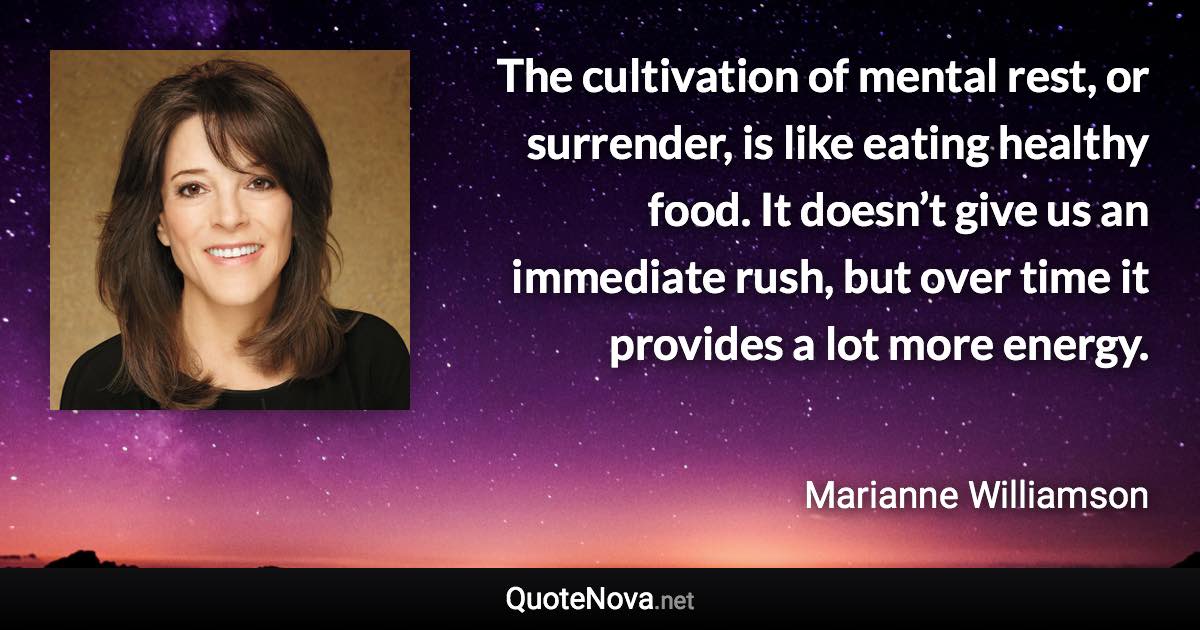 The cultivation of mental rest, or surrender, is like eating healthy food. It doesn’t give us an immediate rush, but over time it provides a lot more energy. - Marianne Williamson quote