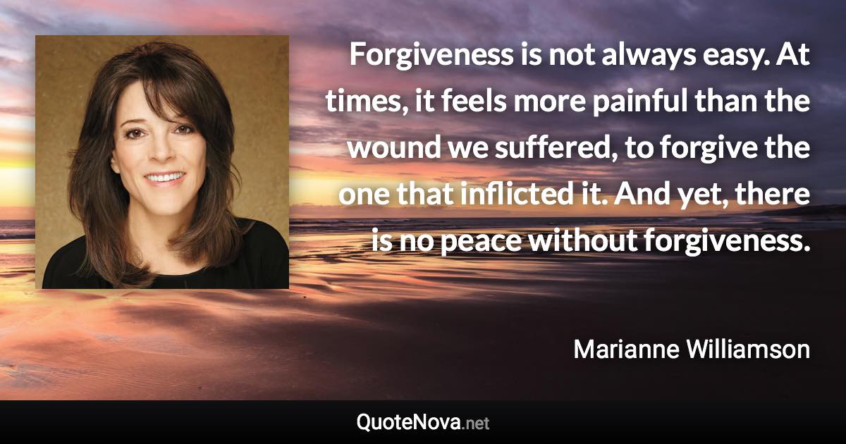 Forgiveness is not always easy. At times, it feels more painful than the wound we suffered, to forgive the one that inflicted it. And yet, there is no peace without forgiveness. - Marianne Williamson quote