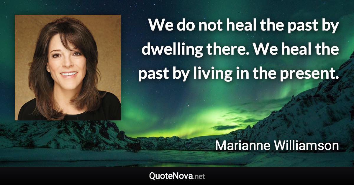 We do not heal the past by dwelling there. We heal the past by living in the present. - Marianne Williamson quote