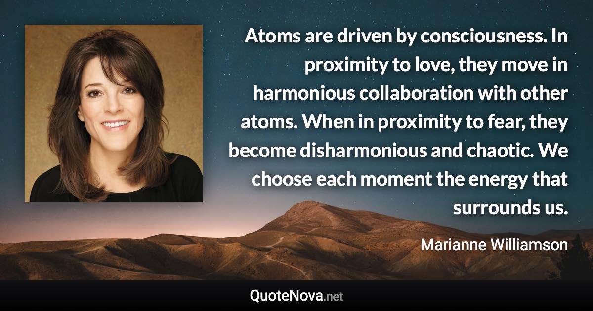 Atoms are driven by consciousness. In proximity to love, they move in harmonious collaboration with other atoms. When in proximity to fear, they become disharmonious and chaotic. We choose each moment the energy that surrounds us. - Marianne Williamson quote