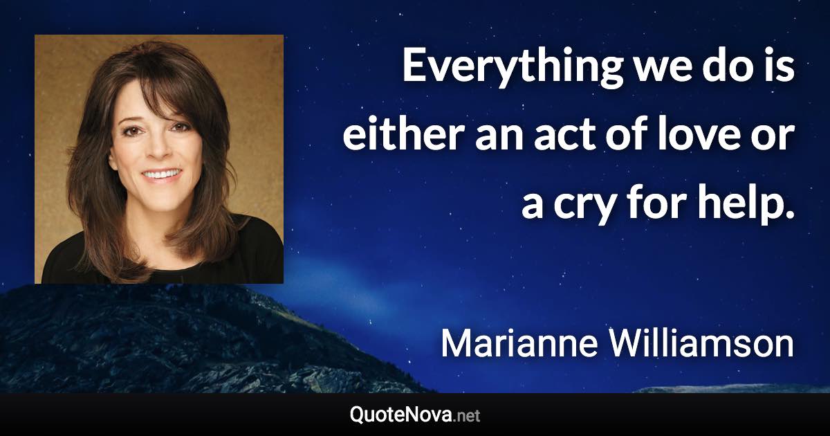 Everything we do is either an act of love or a cry for help. - Marianne Williamson quote