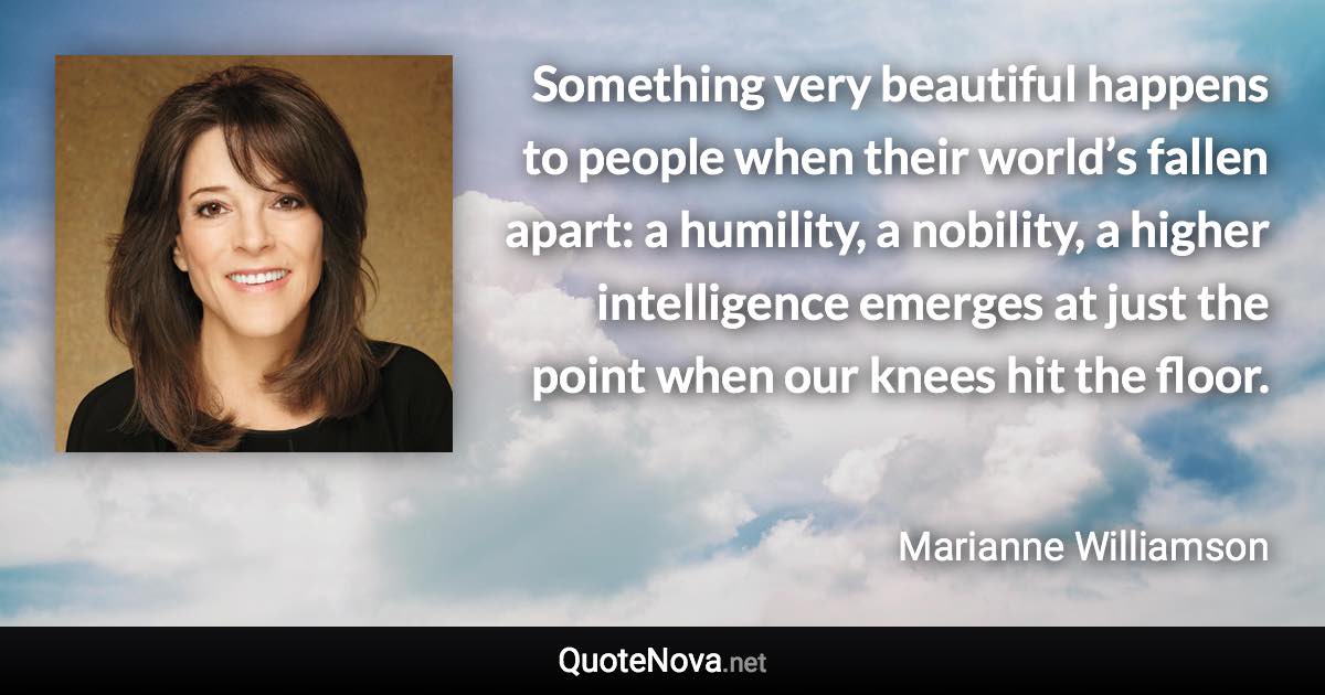 Something very beautiful happens to people when their world’s fallen apart: a humility, a nobility, a higher intelligence emerges at just the point when our knees hit the floor. - Marianne Williamson quote