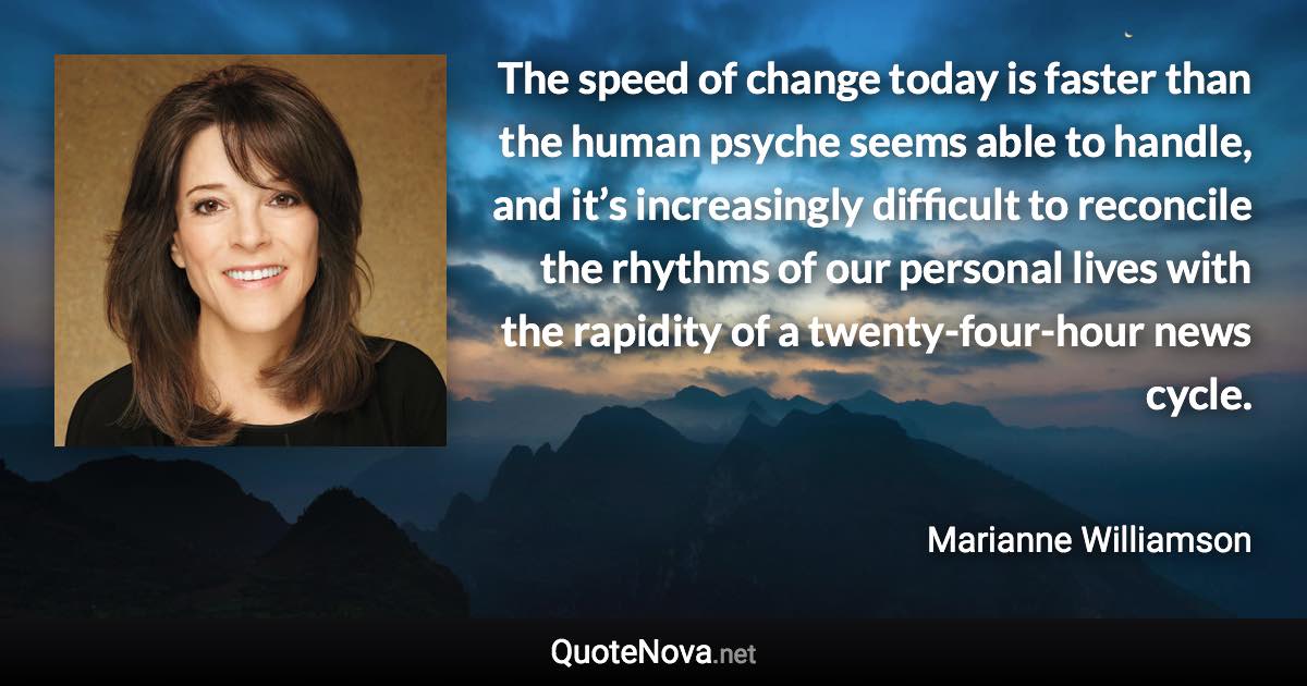 The speed of change today is faster than the human psyche seems able to handle, and it’s increasingly difficult to reconcile the rhythms of our personal lives with the rapidity of a twenty-four-hour news cycle. - Marianne Williamson quote