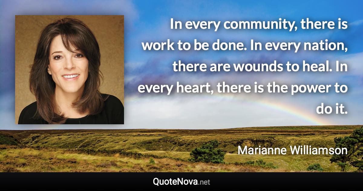 In every community, there is work to be done. In every nation, there are wounds to heal. In every heart, there is the power to do it. - Marianne Williamson quote