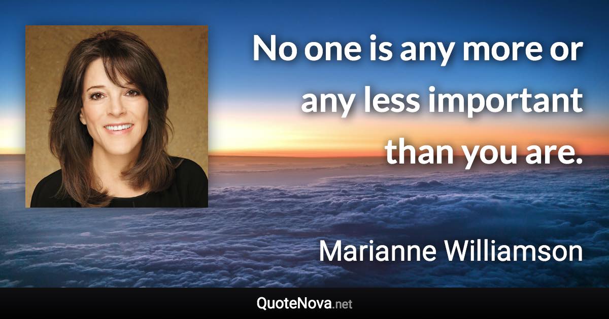 No one is any more or any less important than you are. - Marianne Williamson quote