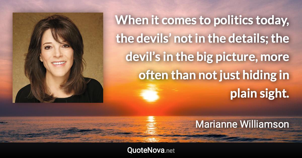 When it comes to politics today, the devils’ not in the details; the devil’s in the big picture, more often than not just hiding in plain sight. - Marianne Williamson quote