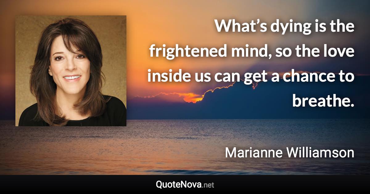 What’s dying is the frightened mind, so the love inside us can get a chance to breathe. - Marianne Williamson quote
