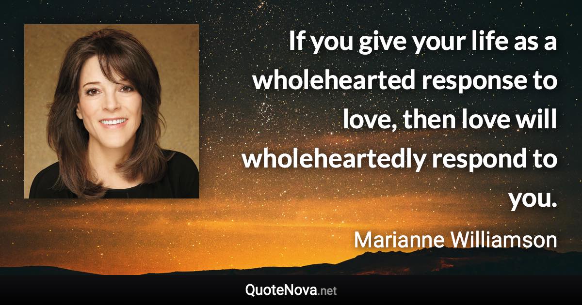 If you give your life as a wholehearted response to love, then love will wholeheartedly respond to you. - Marianne Williamson quote