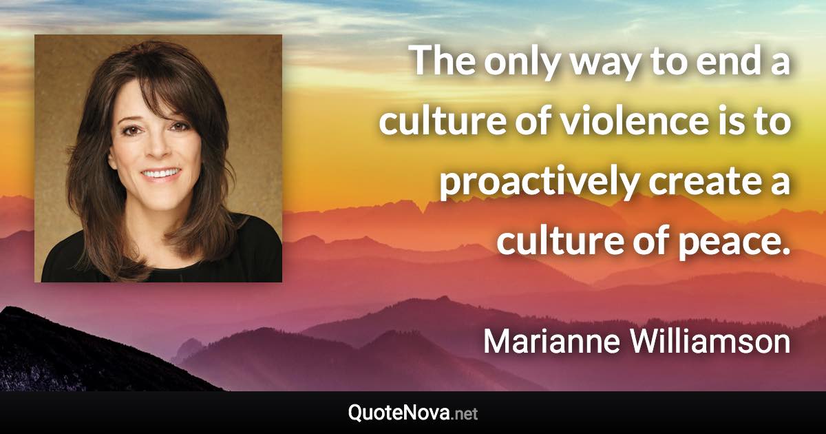 The only way to end a culture of violence is to proactively create a culture of peace. - Marianne Williamson quote