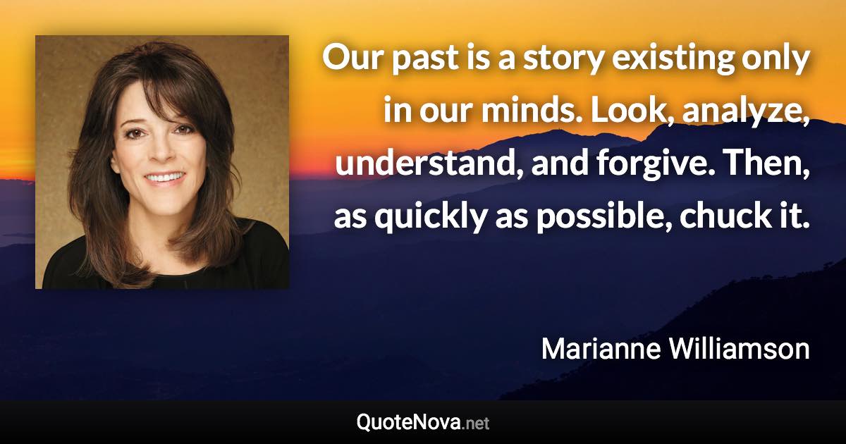 Our past is a story existing only in our minds. Look, analyze, understand, and forgive. Then, as quickly as possible, chuck it. - Marianne Williamson quote