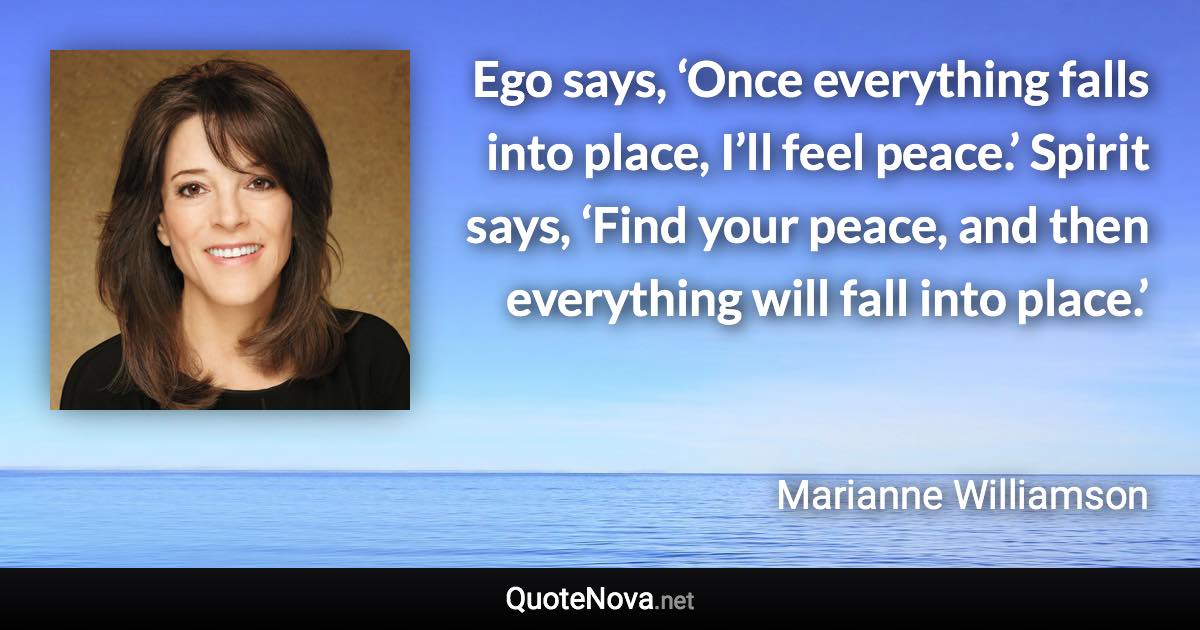 Ego says, ‘Once everything falls into place, I’ll feel peace.’ Spirit says, ‘Find your peace, and then everything will fall into place.’ - Marianne Williamson quote