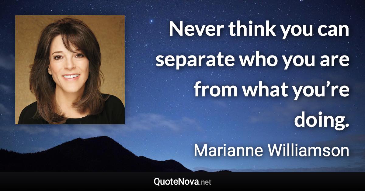 Never think you can separate who you are from what you’re doing. - Marianne Williamson quote