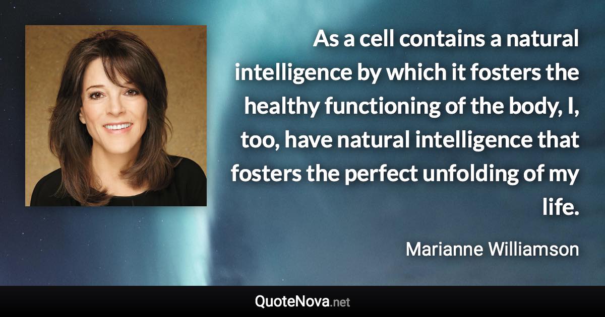 As a cell contains a natural intelligence by which it fosters the healthy functioning of the body, I, too, have natural intelligence that fosters the perfect unfolding of my life. - Marianne Williamson quote