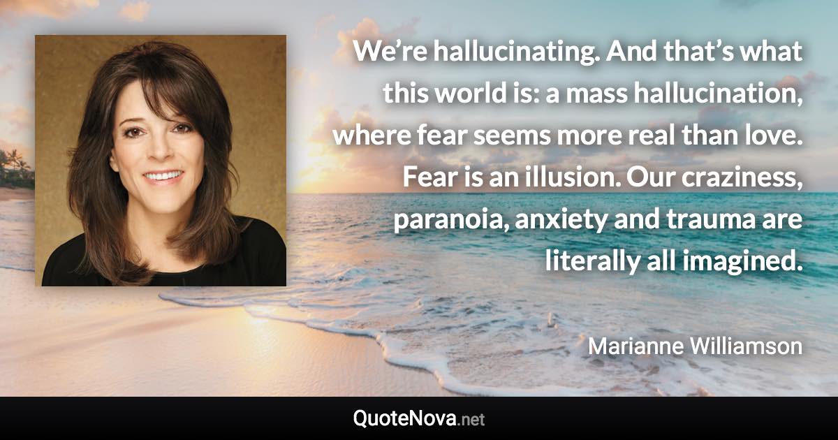 We’re hallucinating. And that’s what this world is: a mass hallucination, where fear seems more real than love. Fear is an illusion. Our craziness, paranoia, anxiety and trauma are literally all imagined. - Marianne Williamson quote