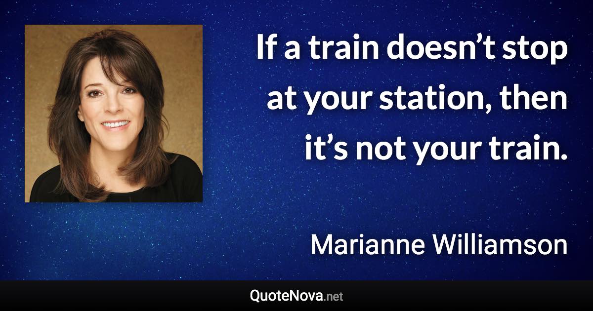 If a train doesn’t stop at your station, then it’s not your train. - Marianne Williamson quote