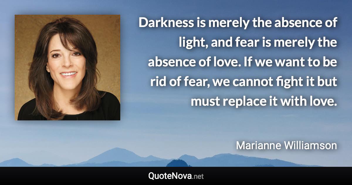 Darkness is merely the absence of light, and fear is merely the absence of love. If we want to be rid of fear, we cannot fight it but must replace it with love. - Marianne Williamson quote