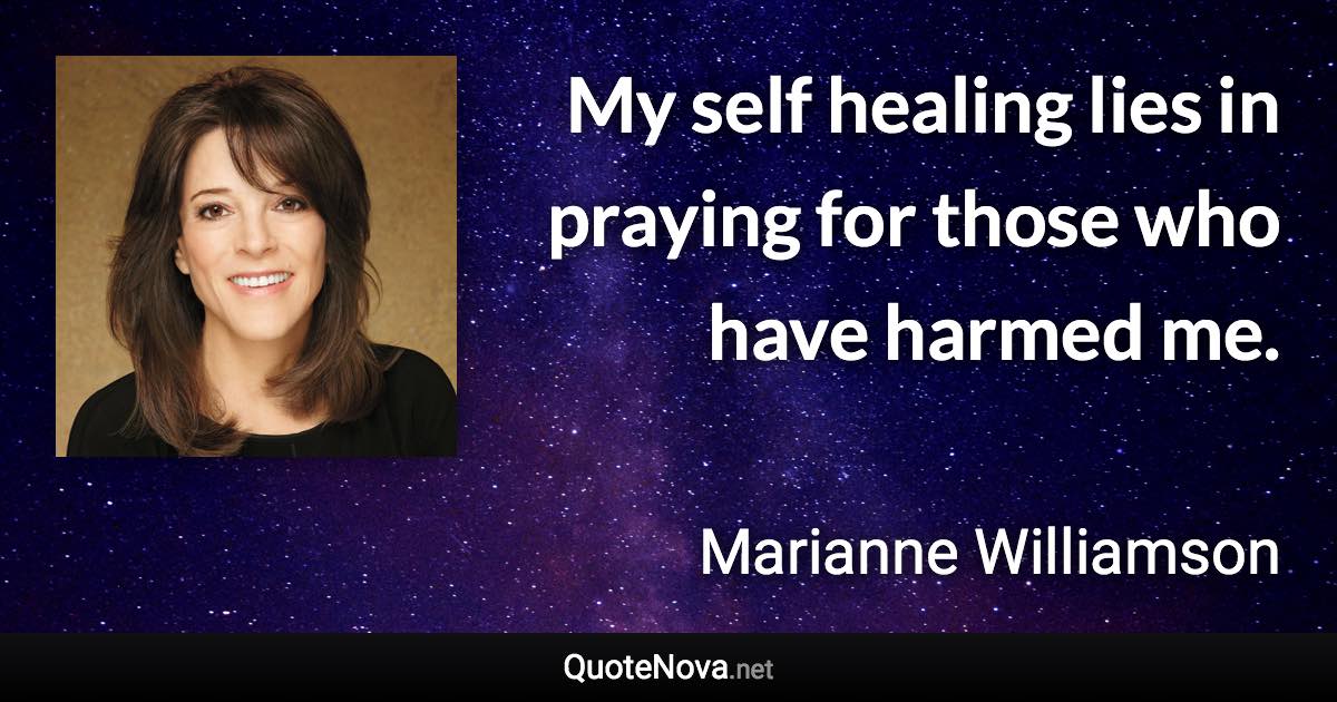 My self healing lies in praying for those who have harmed me. - Marianne Williamson quote