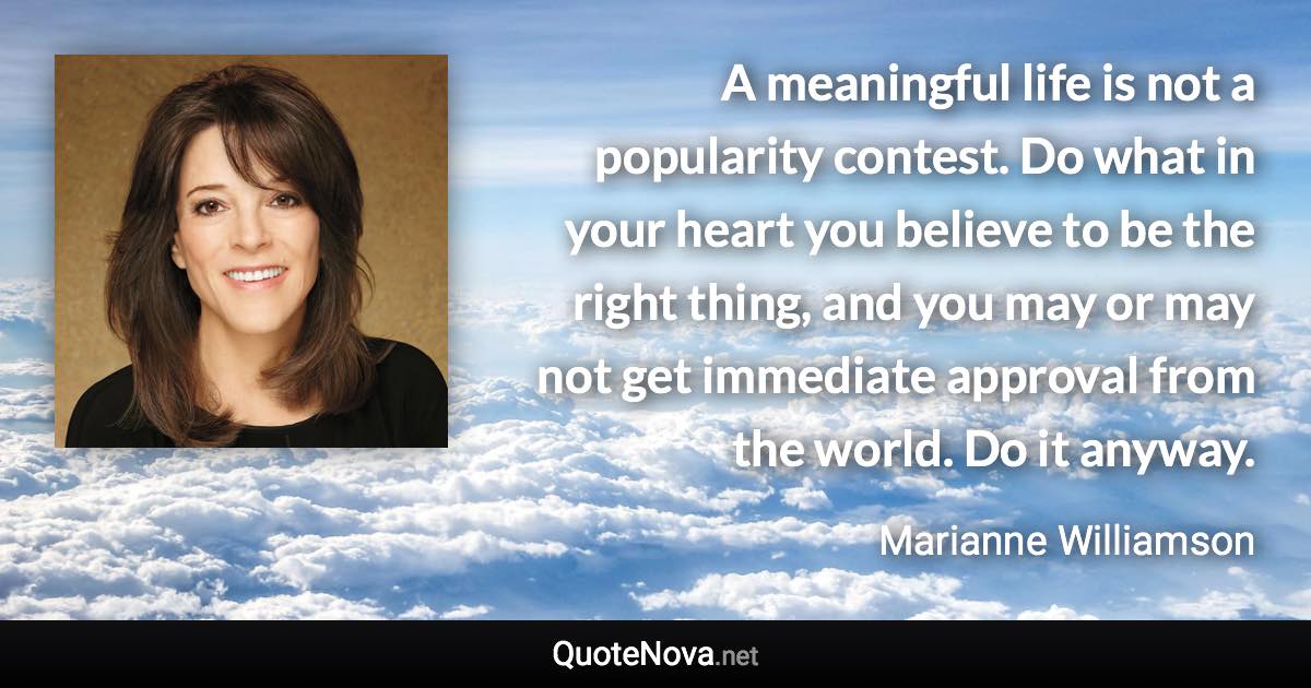 A meaningful life is not a popularity contest. Do what in your heart you believe to be the right thing, and you may or may not get immediate approval from the world. Do it anyway. - Marianne Williamson quote