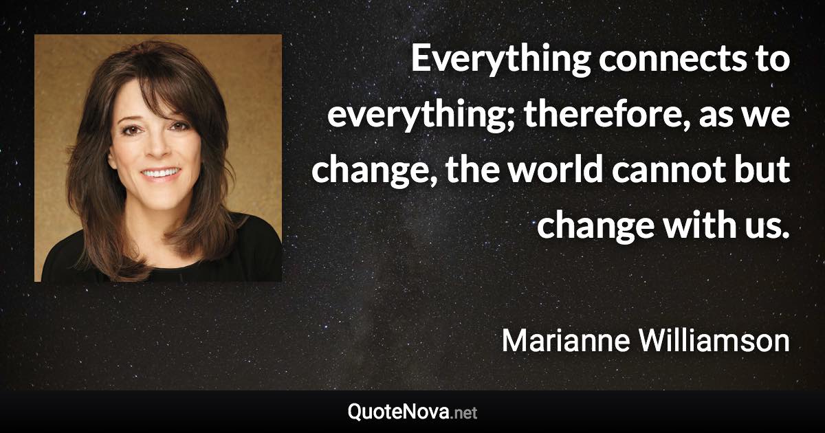 Everything connects to everything; therefore, as we change, the world cannot but change with us. - Marianne Williamson quote