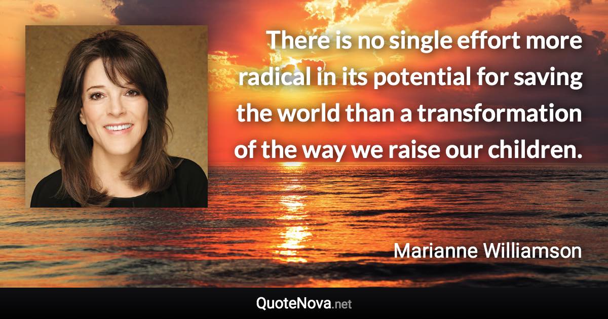 There is no single effort more radical in its potential for saving the world than a transformation of the way we raise our children. - Marianne Williamson quote