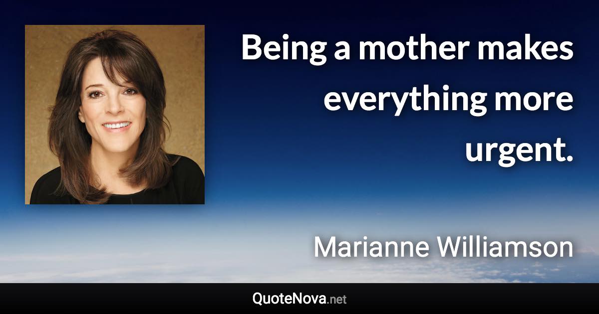 Being a mother makes everything more urgent. - Marianne Williamson quote