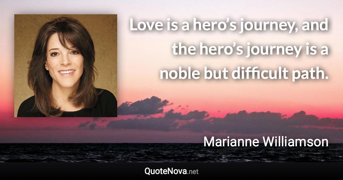 Love is a hero’s journey, and the hero’s journey is a noble but difficult path. - Marianne Williamson quote