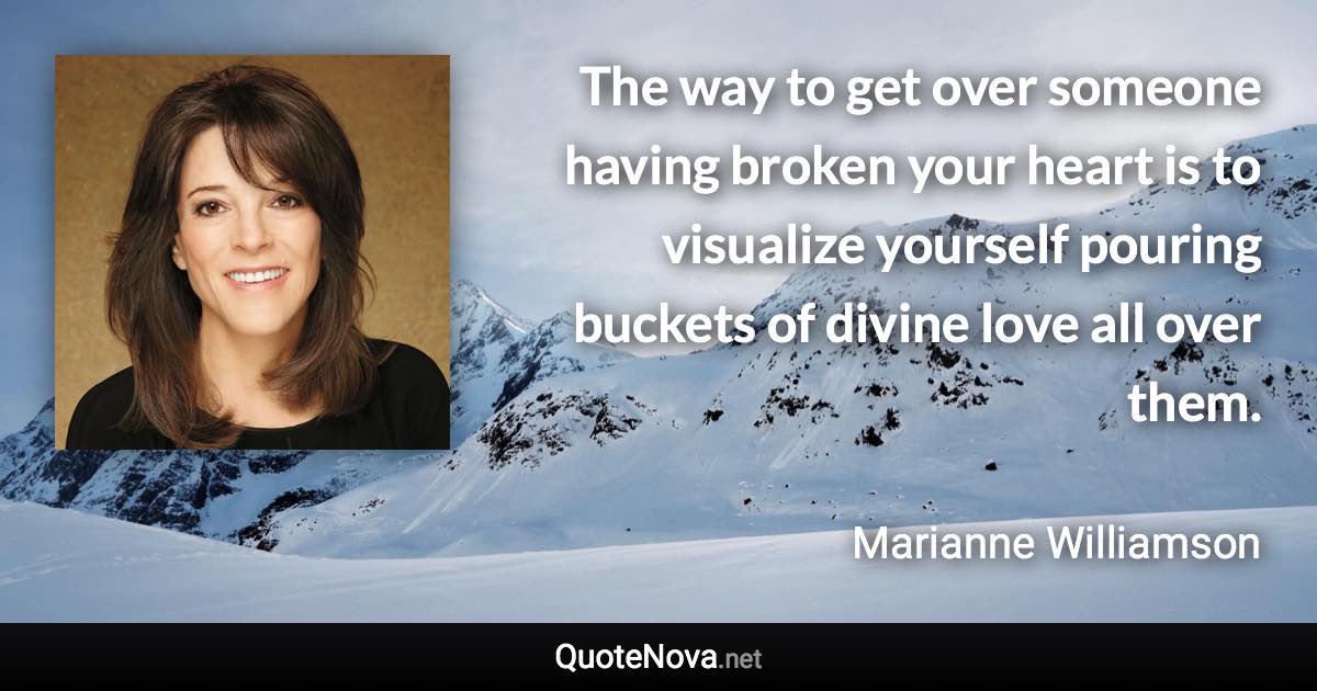 The way to get over someone having broken your heart is to visualize yourself pouring buckets of divine love all over them. - Marianne Williamson quote