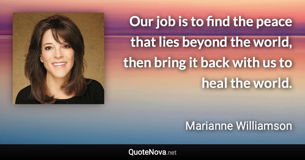 Our job is to find the peace that lies beyond the world, then bring it back with us to heal the world. - Marianne Williamson quote