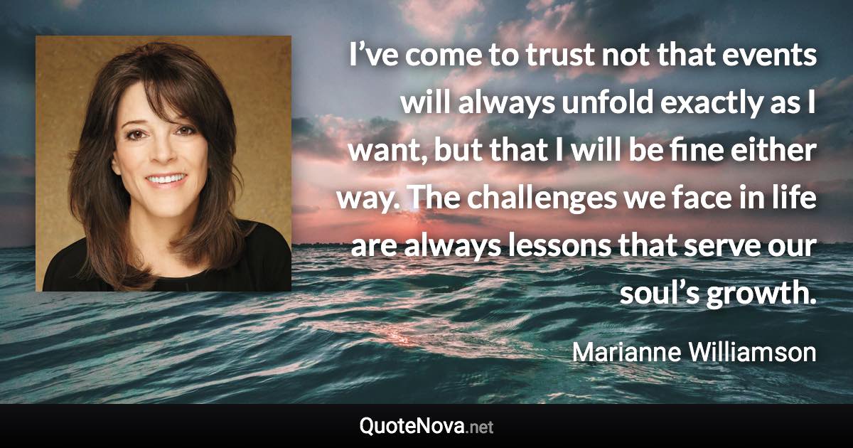 I’ve come to trust not that events will always unfold exactly as I want, but that I will be fine either way. The challenges we face in life are always lessons that serve our soul’s growth. - Marianne Williamson quote