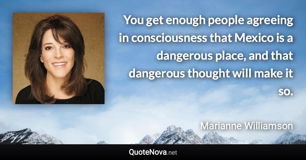 You get enough people agreeing in consciousness that Mexico is a dangerous place, and that dangerous thought will make it so. - Marianne Williamson quote