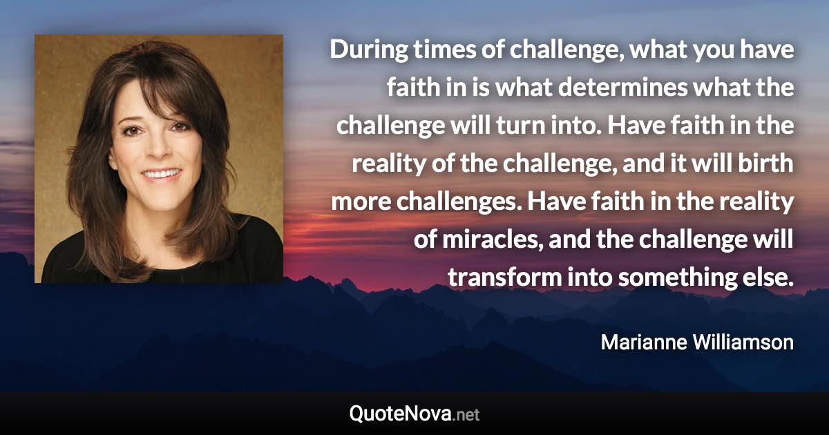 During times of challenge, what you have faith in is what determines what the challenge will turn into. Have faith in the reality of the challenge, and it will birth more challenges. Have faith in the reality of miracles, and the challenge will transform into something else. - Marianne Williamson quote