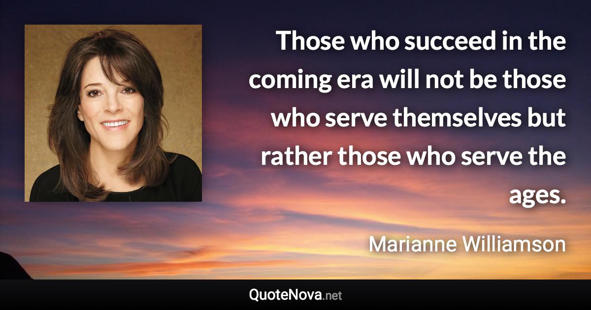 Those who succeed in the coming era will not be those who serve themselves but rather those who serve the ages. - Marianne Williamson quote