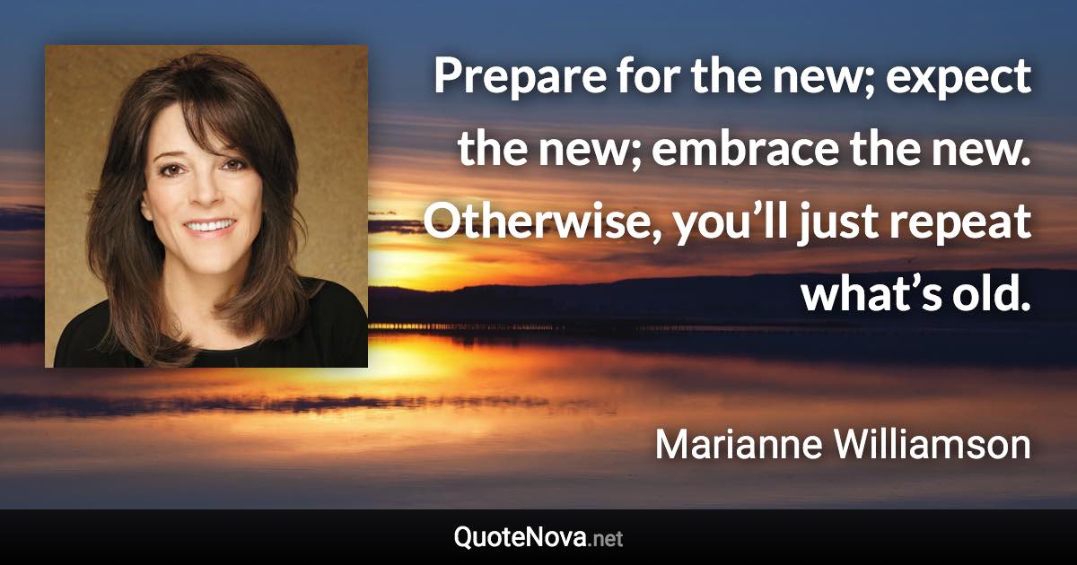 Prepare for the new; expect the new; embrace the new. Otherwise, you’ll just repeat what’s old. - Marianne Williamson quote