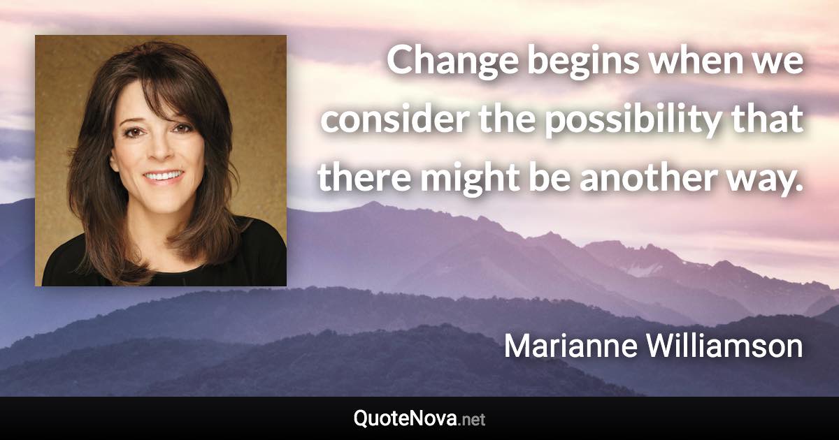 Change begins when we consider the possibility that there might be another way. - Marianne Williamson quote