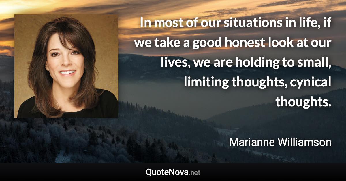 In most of our situations in life, if we take a good honest look at our lives, we are holding to small, limiting thoughts, cynical thoughts. - Marianne Williamson quote