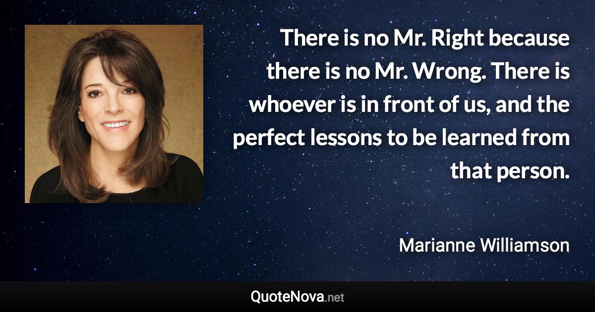 There is no Mr. Right because there is no Mr. Wrong. There is whoever is in front of us, and the perfect lessons to be learned from that person. - Marianne Williamson quote