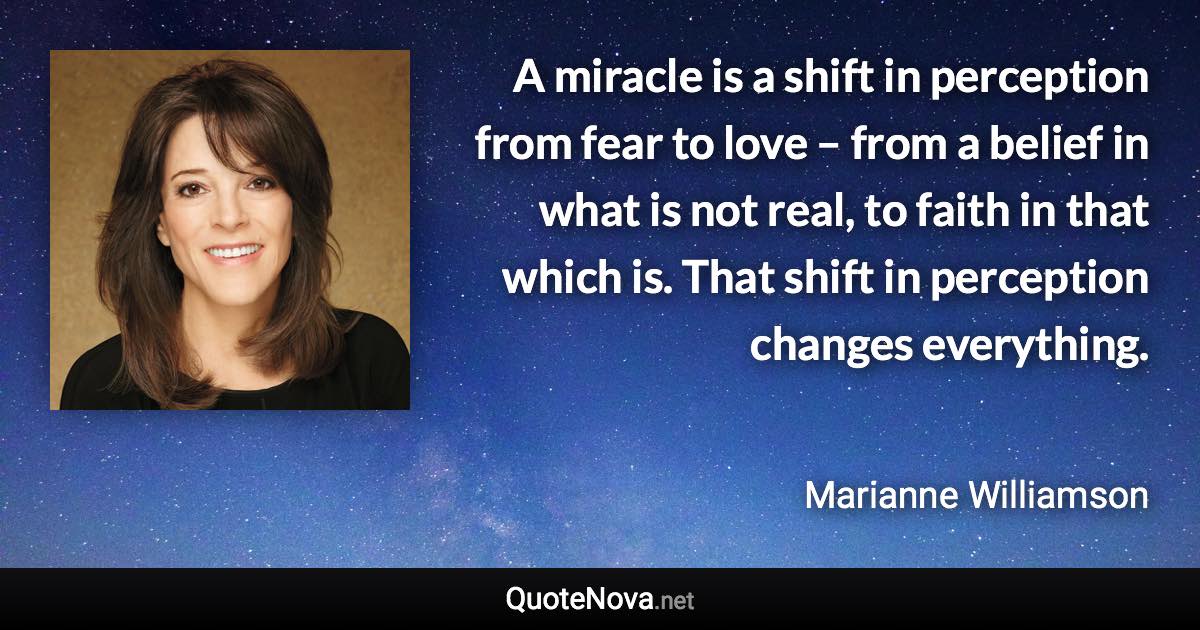 A miracle is a shift in perception from fear to love – from a belief in what is not real, to faith in that which is. That shift in perception changes everything. - Marianne Williamson quote