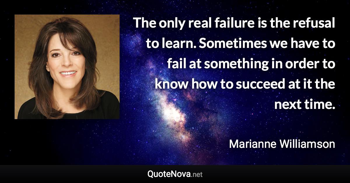 The only real failure is the refusal to learn. Sometimes we have to fail at something in order to know how to succeed at it the next time. - Marianne Williamson quote
