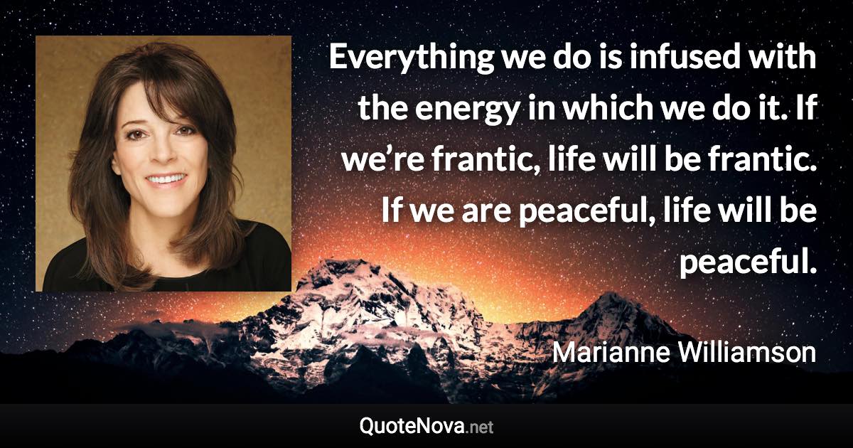 Everything we do is infused with the energy in which we do it. If we’re frantic, life will be frantic. If we are peaceful, life will be peaceful. - Marianne Williamson quote